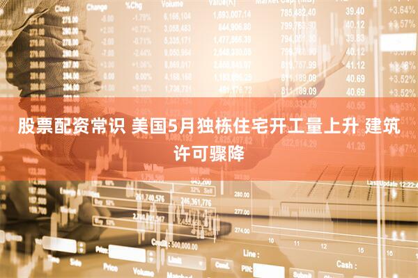 股票配资常识 美国5月独栋住宅开工量上升 建筑许可骤降