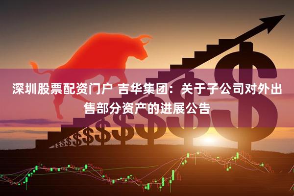 深圳股票配资门户 吉华集团：关于子公司对外出售部分资产的进展公告