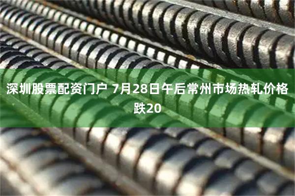 深圳股票配资门户 7月28日午后常州市场热轧价格跌20