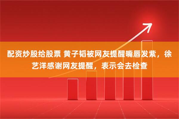 配资炒股给股票 黄子韬被网友提醒嘴唇发紫，徐艺洋感谢网友提醒，表示会去检查