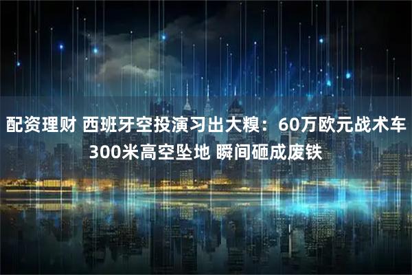 配资理财 西班牙空投演习出大糗：60万欧元战术车300米高空坠地 瞬间砸成废铁