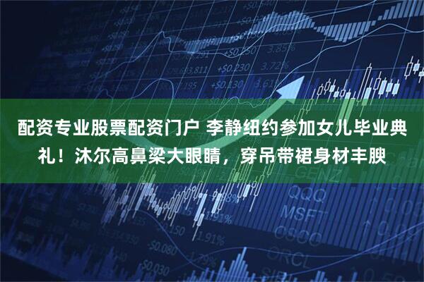配资专业股票配资门户 李静纽约参加女儿毕业典礼！沐尔高鼻梁大眼睛，穿吊带裙身材丰腴