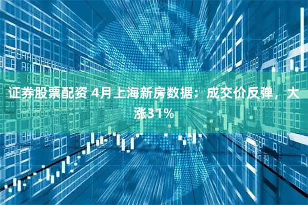 证券股票配资 4月上海新房数据：成交价反弹，大涨31%