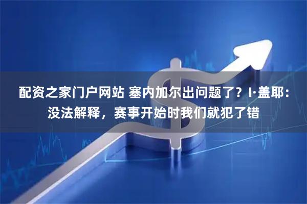配资之家门户网站 塞内加尔出问题了？I·盖耶：没法解释，赛事开始时我们就犯了错
