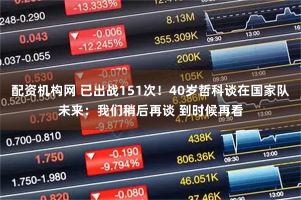 配资机构网 已出战151次！40岁哲科谈在国家队未来：我们稍后再谈 到时候再看