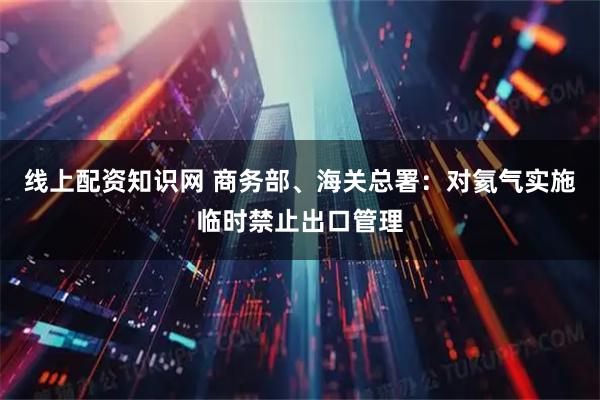 线上配资知识网 商务部、海关总署：对氦气实施临时禁止出口管理