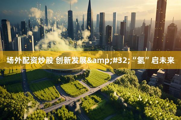 场外配资炒股 创新发展 “氢”启未来