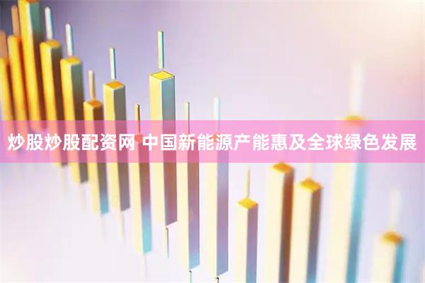 炒股炒股配资网 中国新能源产能惠及全球绿色发展