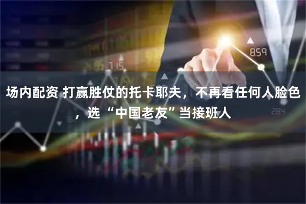 场内配资 打赢胜仗的托卡耶夫，不再看任何人脸色，选 “中国老友”当接班人