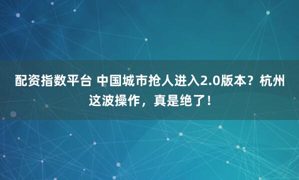配资指数平台 中国城市抢人进入2.0版本？杭州这波操作，真是绝了！