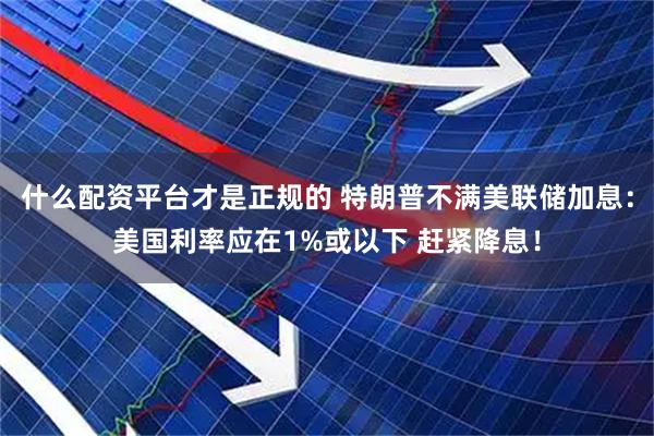 什么配资平台才是正规的 特朗普不满美联储加息：美国利率应在1%或以下 赶紧降息！