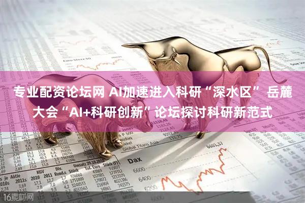 专业配资论坛网 AI加速进入科研“深水区” 岳麓大会“AI+科研创新”论坛探讨科研新范式