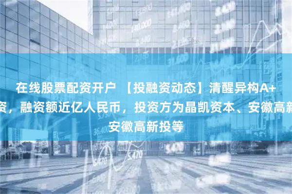 在线股票配资开户 【投融资动态】清醒异构A+轮融资，融资额近亿人民币，投资方为晶凯资本、安徽高新投等