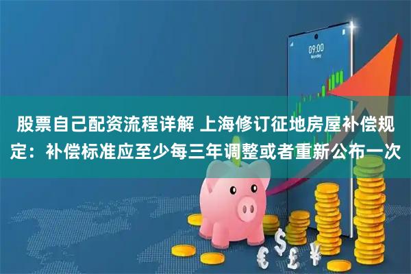 股票自己配资流程详解 上海修订征地房屋补偿规定：补偿标准应至少每三年调整或者重新公布一次